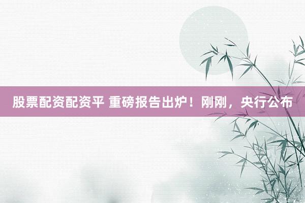 股票配资配资平 重磅报告出炉！刚刚，央行公布