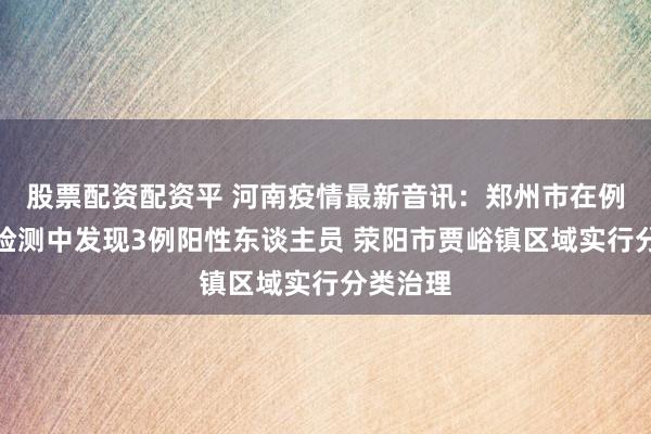 股票配资配资平 河南疫情最新音讯：郑州市在例行核酸检测中发现3例阳性东谈主员 荥阳市贾峪镇区域实行分类治理