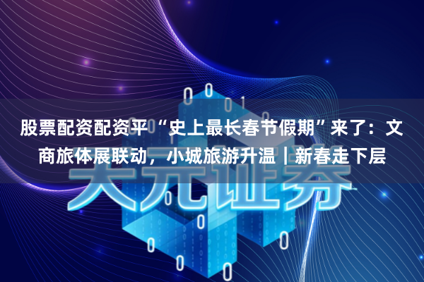 股票配资配资平 “史上最长春节假期”来了：文商旅体展联动，小城旅游升温｜新春走下层
