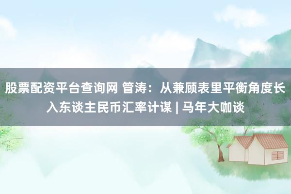 股票配资平台查询网 管涛：从兼顾表里平衡角度长入东谈主民币汇率计谋 | 马年大咖谈