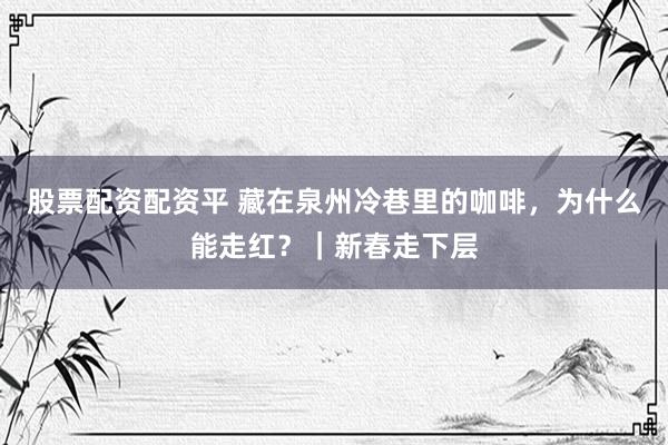 股票配资配资平 藏在泉州冷巷里的咖啡，为什么能走红？｜新春走下层
