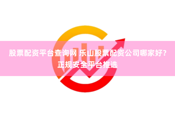 股票配资平台查询网 乐山股票配资公司哪家好？正规安全平台推选