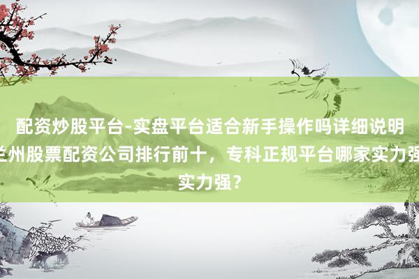 配资炒股平台-实盘平台适合新手操作吗详细说明 兰州股票配资公司排行前十，专科正规平台哪家实力强？