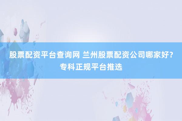 股票配资平台查询网 兰州股票配资公司哪家好？专科正规平台推选