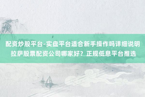 配资炒股平台-实盘平台适合新手操作吗详细说明 拉萨股票配资公司哪家好？正规低息平台推选