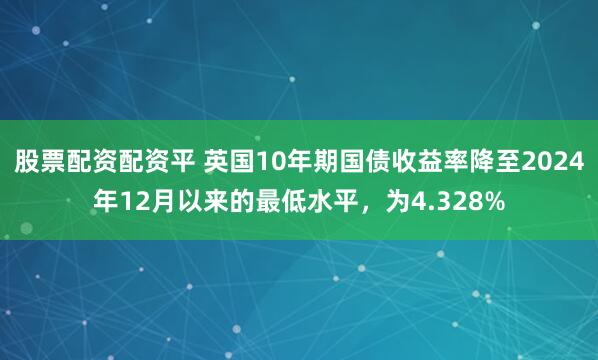 股票配资配资平 英国10年期国债收益率降至2024年12月以来的最低水平，为4.328%