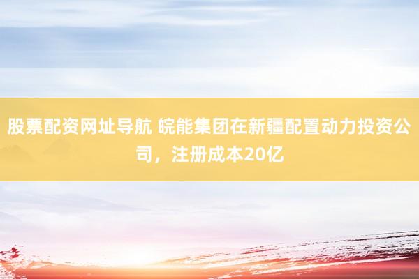 股票配资网址导航 皖能集团在新疆配置动力投资公司，注册成本20亿