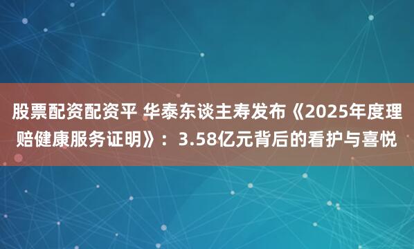 股票配资配资平 华泰东谈主寿发布《2025年度理赔健康服务证明》：3.58亿元背后的看护与喜悦