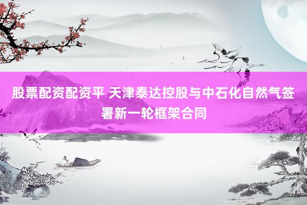股票配资配资平 天津泰达控股与中石化自然气签署新一轮框架合同