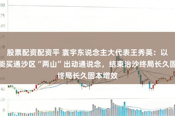 股票配资配资平 寰宇东说念主大代表王秀英：以政策赋能买通沙区“两山”出动通说念，结束治沙终局长久固本增效
