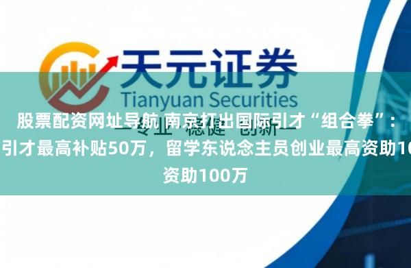股票配资网址导航 南京打出国际引才“组合拳”：企业引才最高补贴50万，留学东说念主员创业最高资助100万