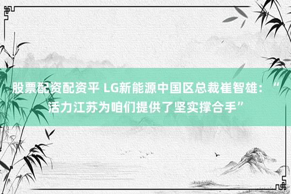 股票配资配资平 LG新能源中国区总裁崔智雄：“活力江苏为咱们提供了坚实撑合手”