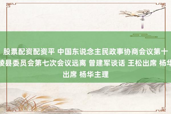 股票配资配资平 中国东说念主民政事协商会议第十届丹棱县委员会第七次会议远离 曾建军谈话 王松出席 杨华主理