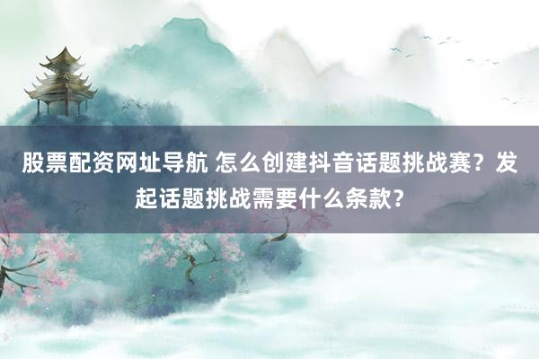 股票配资网址导航 怎么创建抖音话题挑战赛？发起话题挑战需要什么条款？