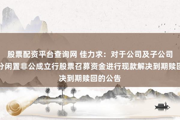 股票配资平台查询网 佳力求：对于公司及子公司使用部分闲置非公成立行股票召募资金进行现款解决到期赎回的公告