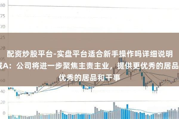配资炒股平台-实盘平台适合新手操作吗详细说明 华裔城A：公司将进一步聚焦主责主业，提供更优秀的居品和干事