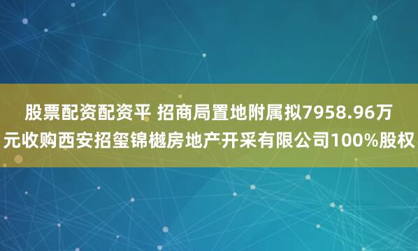 股票配资配资平 招商局置地附属拟7958.96万元收购西安招玺锦樾房地产开采有限公司100%股权