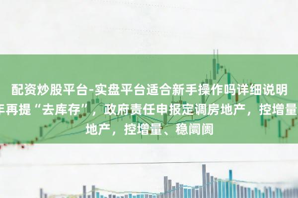 配资炒股平台-实盘平台适合新手操作吗详细说明 时隔十年再提“去库存”，政府责任申报定调房地产，控增量、稳阛阓