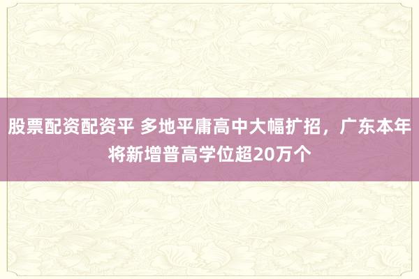 股票配资配资平 多地平庸高中大幅扩招，广东本年将新增普高学位超20万个
