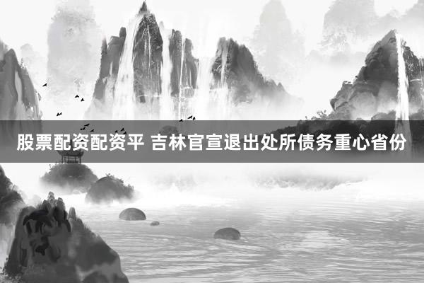 股票配资配资平 吉林官宣退出处所债务重心省份