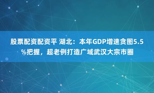 股票配资配资平 湖北：本年GDP增速贪图5.5%把握，超老例打造广域武汉大宗市圈
