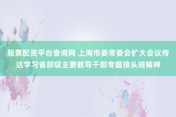 股票配资平台查询网 上海市委常委会扩大会议传达学习省部级主要教导干部专题接头班精神