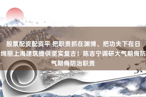 股票配资配资平 把职责抓在渊博、把功夫下在日常，为绚丽上海建筑提供坚实复古！陈吉宁调研大气期侮防治职责