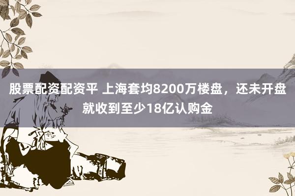 股票配资配资平 上海套均8200万楼盘，还未开盘就收到至少18亿认购金