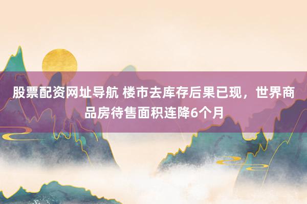 股票配资网址导航 楼市去库存后果已现，世界商品房待售面积连降6个月