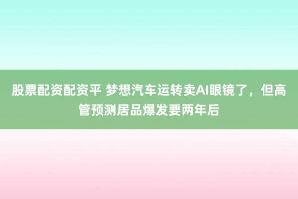 股票配资配资平 梦想汽车运转卖AI眼镜了，但高管预测居品爆发要两年后