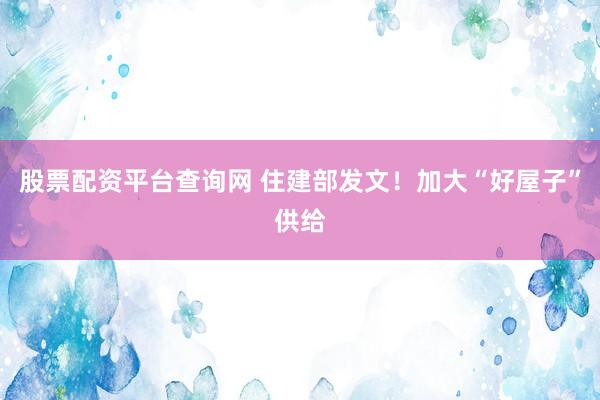 股票配资平台查询网 住建部发文！加大“好屋子”供给