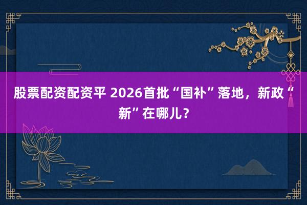 股票配资配资平 2026首批“国补”落地，新政“新”在哪儿？