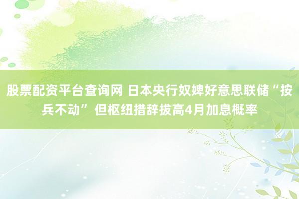 股票配资平台查询网 日本央行奴婢好意思联储“按兵不动” 但枢纽措辞拔高4月加息概率