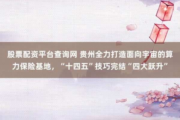 股票配资平台查询网 贵州全力打造面向宇宙的算力保险基地，“十四五”技巧完结“四大跃升”