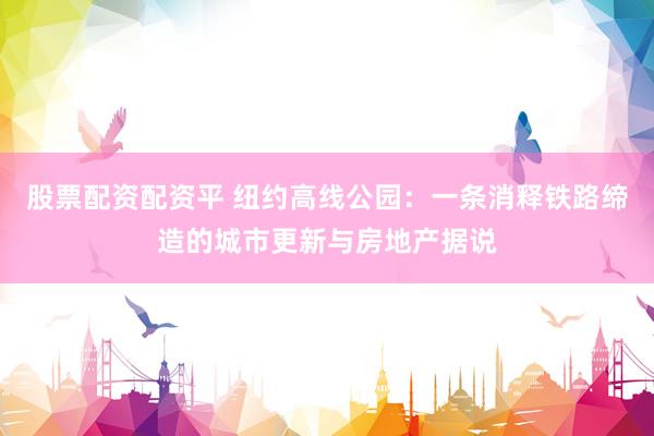 股票配资配资平 纽约高线公园：一条消释铁路缔造的城市更新与房地产据说