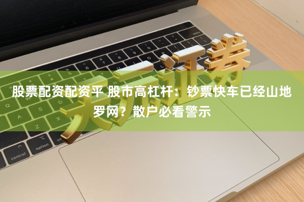 股票配资配资平 股市高杠杆：钞票快车已经山地罗网？散户必看警示