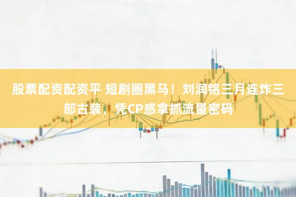 股票配资配资平 短剧圈黑马！刘润铭三月连炸三部古装，凭CP感拿抓流量密码