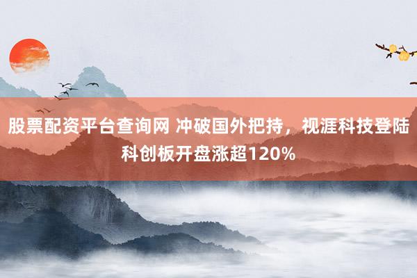 股票配资平台查询网 冲破国外把持，视涯科技登陆科创板开盘涨超120%