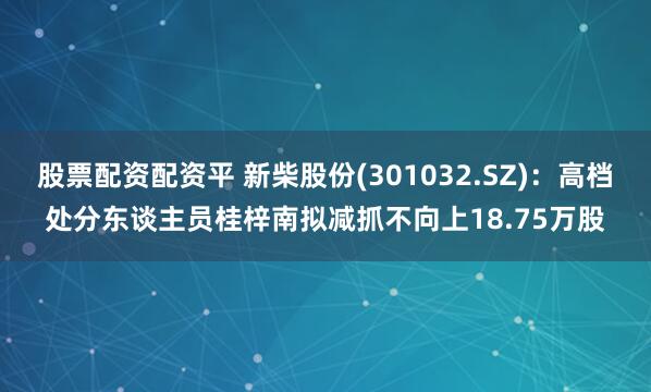 股票配资配资平 新柴股份(301032.SZ)：高档处分东谈主员桂梓南拟减抓不向上18.75万股