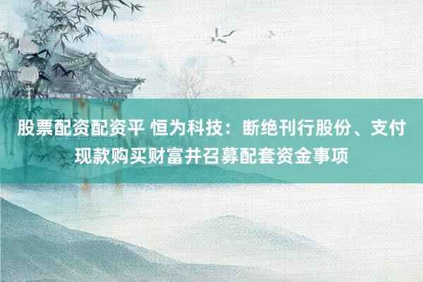 股票配资配资平 恒为科技：断绝刊行股份、支付现款购买财富并召募配套资金事项