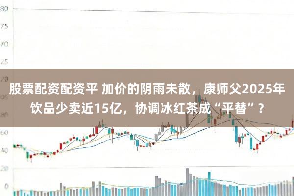 股票配资配资平 加价的阴雨未散，康师父2025年饮品少卖近15亿，协调冰红茶成“平替”？