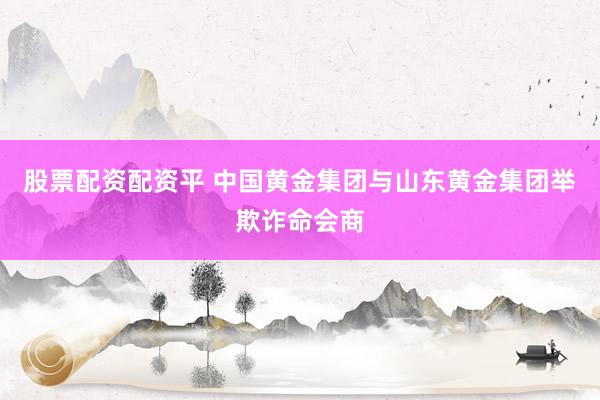 股票配资配资平 中国黄金集团与山东黄金集团举欺诈命会商