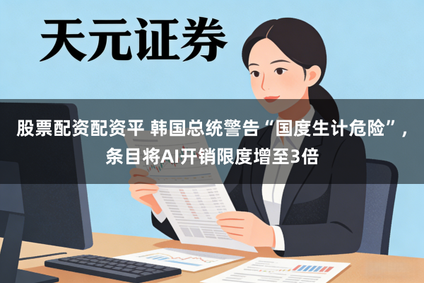 股票配资配资平 韩国总统警告“国度生计危险”，条目将AI开销限度增至3倍