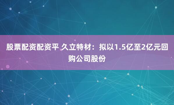 股票配资配资平 久立特材：拟以1.5亿至2亿元回购公司股份