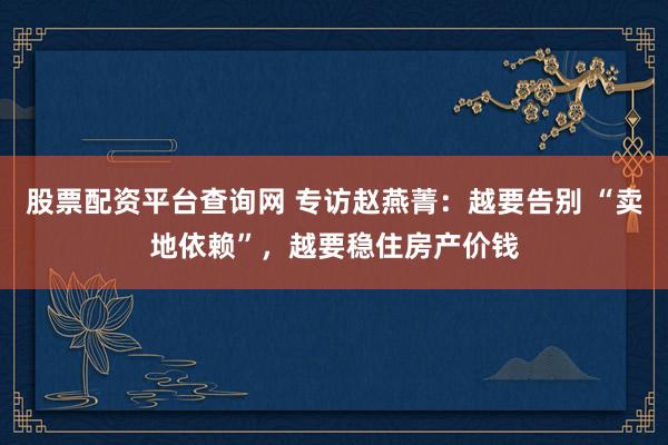 股票配资平台查询网 专访赵燕菁：越要告别 “卖地依赖”，越要稳住房产价钱
