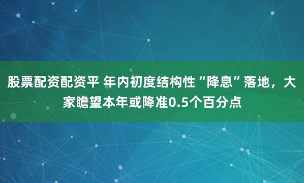 股票配资配资平 年内初度结构性“降息”落地，大家瞻望本年或降准0.5个百分点
