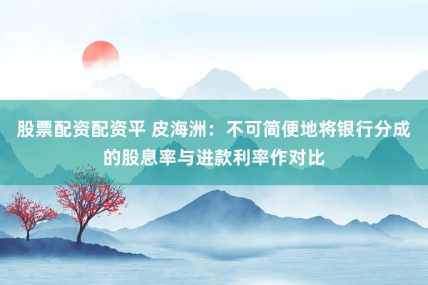 股票配资配资平 皮海洲：不可简便地将银行分成的股息率与进款利率作对比