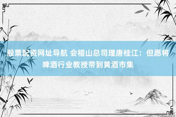 股票配资网址导航 会稽山总司理唐桂江：但愿将啤酒行业教授带到黄酒市集