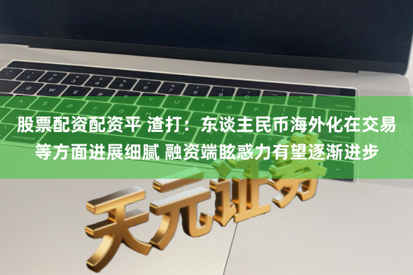 股票配资配资平 渣打：东谈主民币海外化在交易等方面进展细腻 融资端眩惑力有望逐渐进步