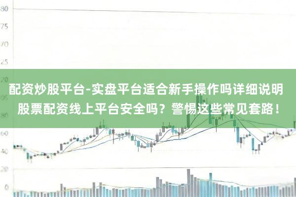 配资炒股平台-实盘平台适合新手操作吗详细说明 股票配资线上平台安全吗？警惕这些常见套路！